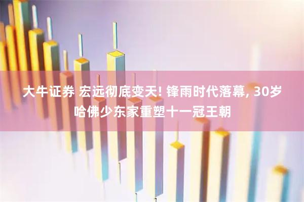 大牛证券 宏远彻底变天! 锋雨时代落幕, 30岁哈佛少东家重塑十一冠王朝