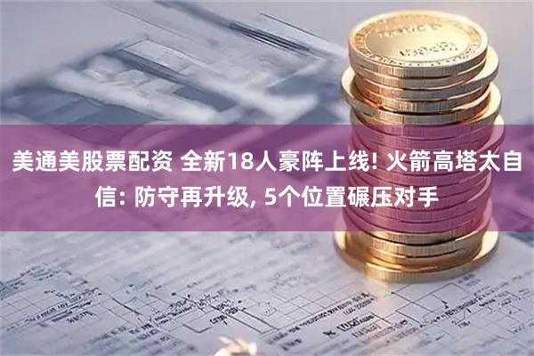 美通美股票配资 全新18人豪阵上线! 火箭高塔太自信: 防守再升级, 5个位置碾压对手